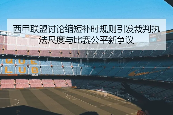 西甲联盟讨论缩短补时规则引发裁判执法尺度与比赛公平新争议
