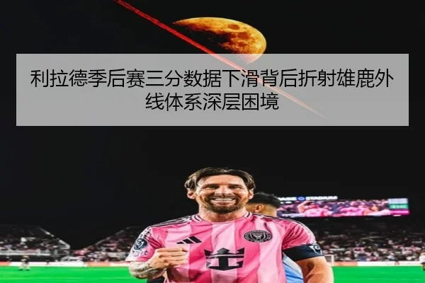 利拉德季后赛三分数据下滑背后折射雄鹿外线体系深层困境
