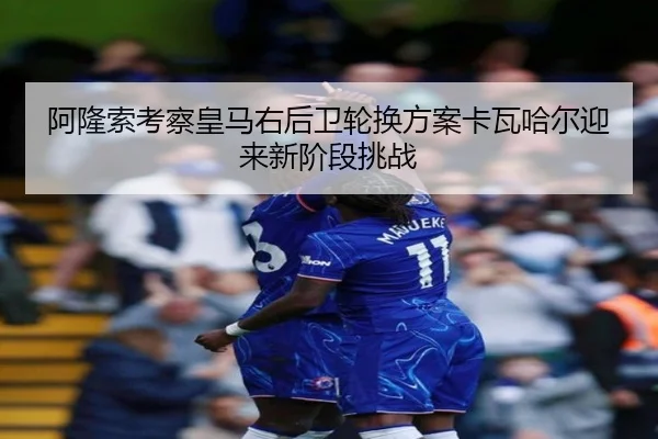 阿隆索考察皇马右后卫轮换方案卡瓦哈尔迎来新阶段挑战